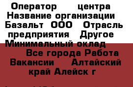 Оператор Call-центра › Название организации ­ Базальт, ООО › Отрасль предприятия ­ Другое › Минимальный оклад ­ 22 000 - Все города Работа » Вакансии   . Алтайский край,Алейск г.